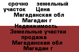 срочно!!! земельный участок!  › Цена ­ 1 050 000 - Магаданская обл., Магадан г. Недвижимость » Земельные участки продажа   . Магаданская обл.,Магадан г.